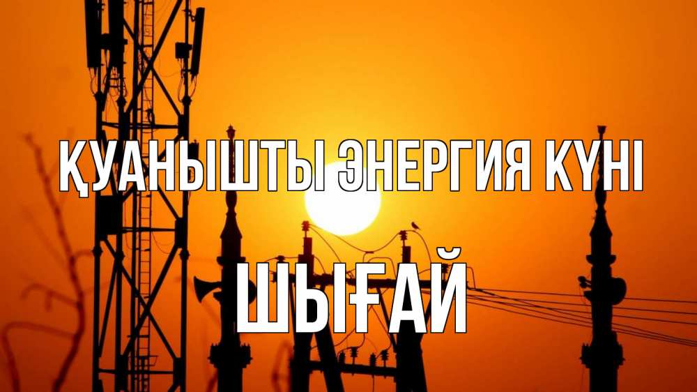 Күн сайын ашық хат с именем, ШЫҒАЙ Қуанышты энергия күні закат,  электроэнергия, энергетик Онлайн тегін жүктеп алу тілектері бар керемет карта 