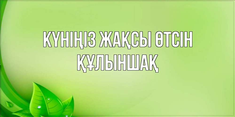 Күн сайын ашық хат с именем, ҚҰЛЫНШАҚ Күніңіз жақсы өтсін зеленая тема Онлайн тегін жүктеп алу тілектері бар керемет карта 