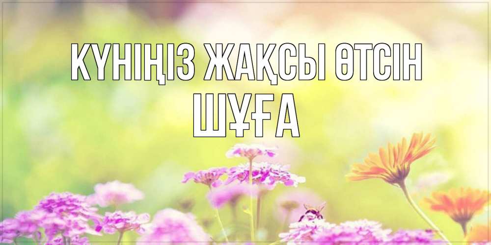 Күн сайын ашық хат с именем, ШҰҒА Күніңіз жақсы өтсін красивая открытка с летней темой Онлайн тегін жүктеп алу тілектері бар керемет карта 