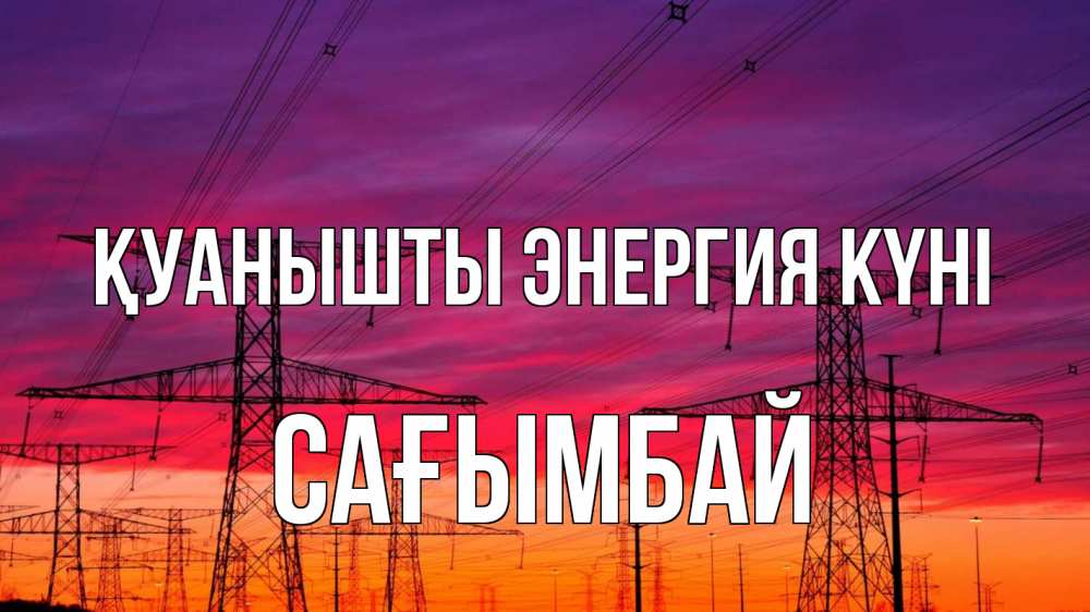 Күн сайын ашық хат с именем, Сағымбай Қуанышты энергия күні энергия электричество закат Онлайн тегін жүктеп алу тілектері бар керемет карта 