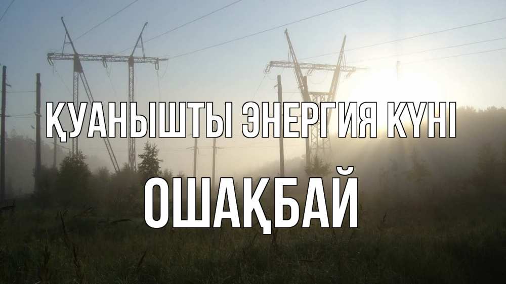 Күн сайын ашық хат с именем, ОШАҚБАЙ Қуанышты энергия күні ЛЭП Онлайн тегін жүктеп алу тілектері бар керемет карта 