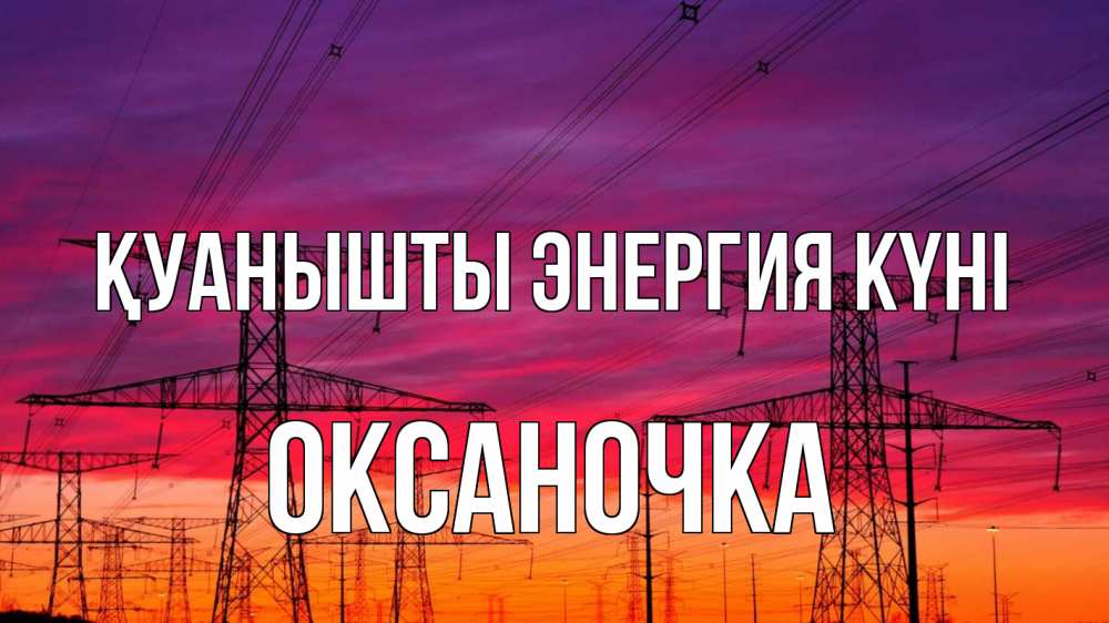 Күн сайын ашық хат с именем, Оксаночка Қуанышты энергия күні энергия электричество закат Онлайн тегін жүктеп алу тілектері бар керемет карта 