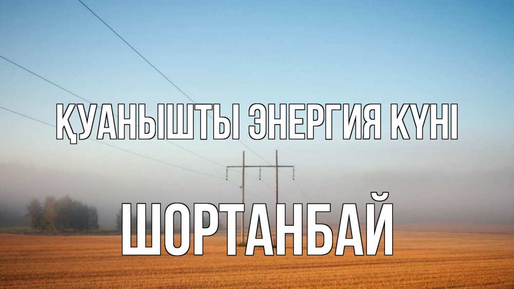 Күн сайын ашық хат с именем, ШОРТАНБАЙ Қуанышты энергия күні ЛЭП столбы Онлайн тегін жүктеп алу тілектері бар керемет карта 