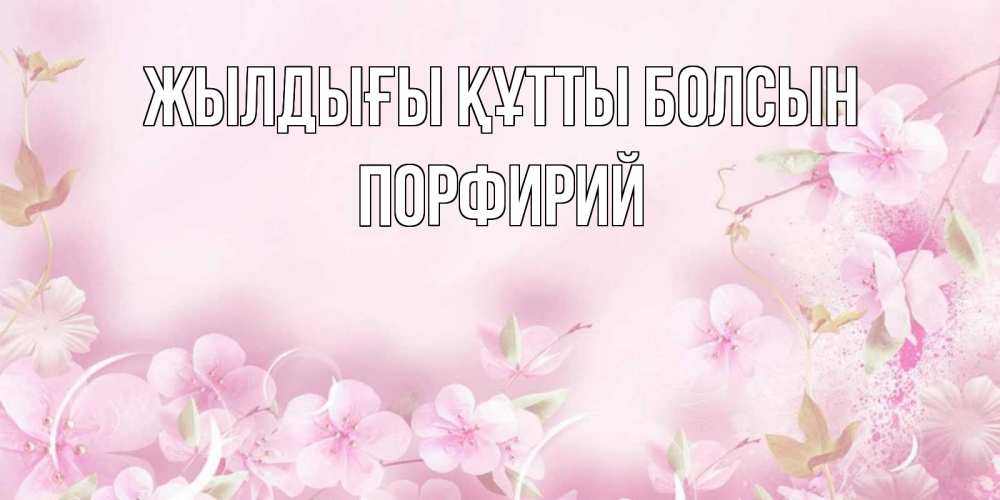 Күн сайын ашық хат с именем, Порфирий Жылдығы құтты болсын нежные цветы Онлайн тегін жүктеп алу тілектері бар керемет карта 