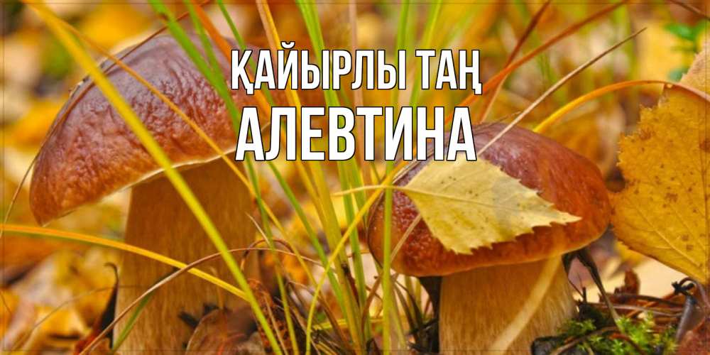 Күн сайын ашық хат с именем, Алевтина Қайырлы таң осенние грибы Онлайн тегін жүктеп алу тілектері бар керемет карта 