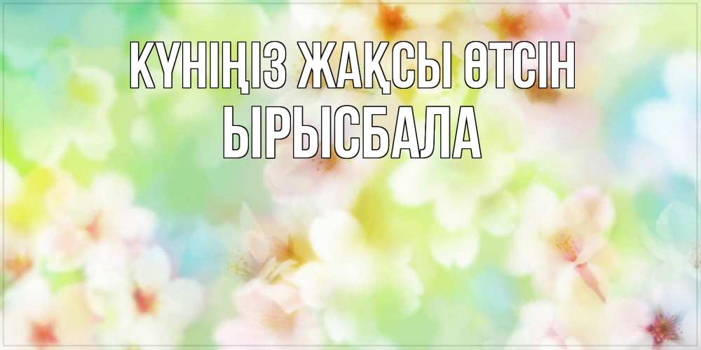 Күн сайын ашық хат с именем, ЫРЫСБАЛА Күніңіз жақсы өтсін удачного летнего солнечного дня Онлайн тегін жүктеп алу тілектері бар керемет карта 