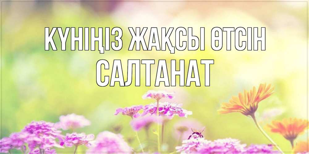 Күн сайын ашық хат с именем, САЛТАНАТ Күніңіз жақсы өтсін красивая открытка с летней темой Онлайн тегін жүктеп алу тілектері бар керемет карта 