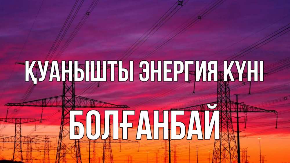 Күн сайын ашық хат с именем, Болғанбай Қуанышты энергия күні энергия электричество закат Онлайн тегін жүктеп алу тілектері бар керемет карта 