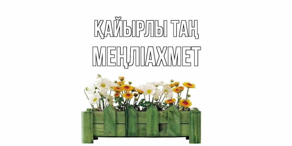 Күн сайын ашық хат с именем, МЕҢЛІАХМЕТ Қайырлы таң цветы Онлайн тегін жүктеп алу тілектері бар керемет карта 