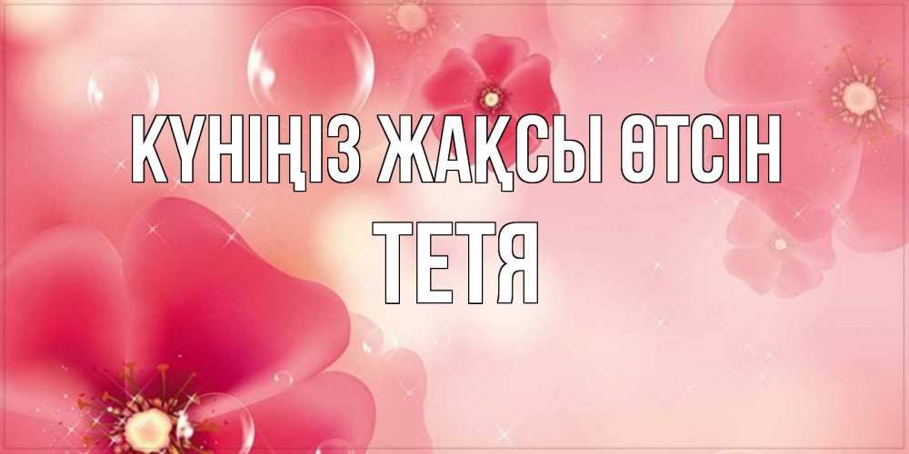 Күн сайын ашық хат с именем, Тетя Күніңіз жақсы өтсін красивая открытка с цветами Онлайн тегін жүктеп алу тілектері бар керемет карта 