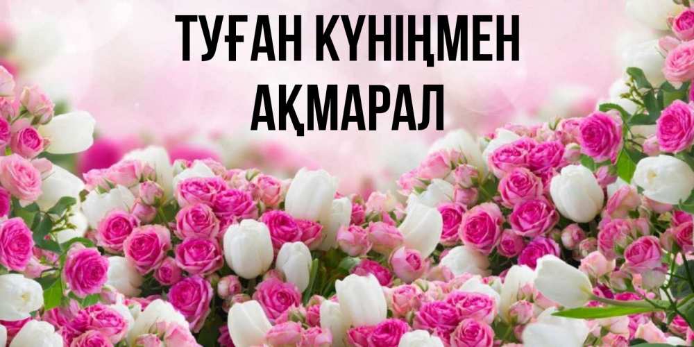 Күн сайын ашық хат с именем, АҚМАРАЛ Туған күніңмен открытка с разными розами Онлайн тегін жүктеп алу тілектері бар керемет карта 