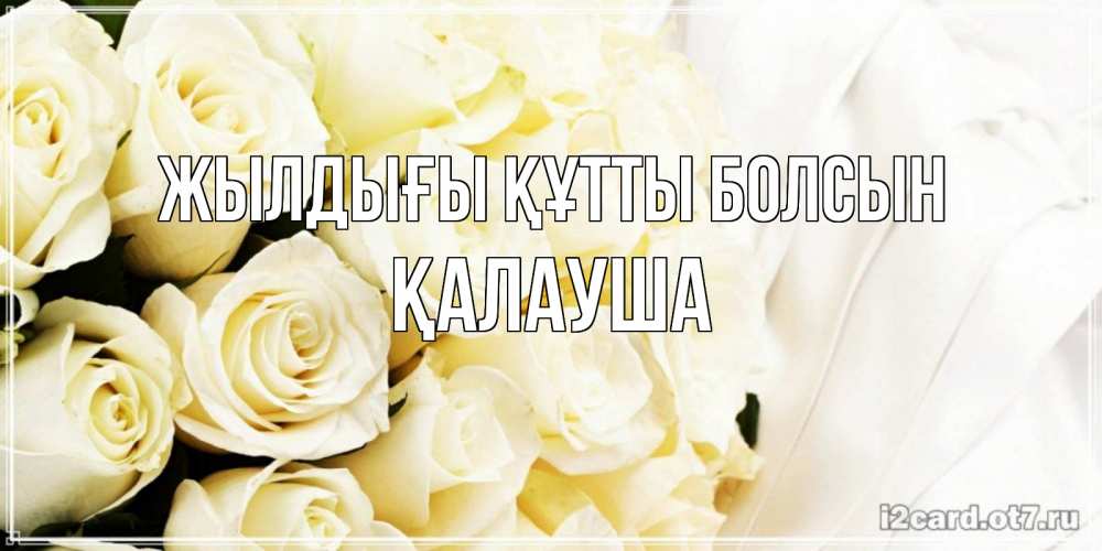 Күн сайын ашық хат с именем, Қалауша Жылдығы құтты болсын белые розы в букете Онлайн тегін жүктеп алу тілектері бар керемет карта 