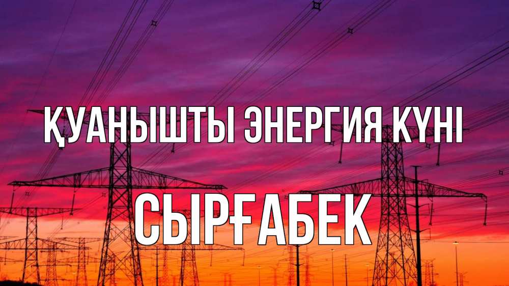 Күн сайын ашық хат с именем, СЫРҒАБЕК Қуанышты энергия күні энергия электричество закат Онлайн тегін жүктеп алу тілектері бар керемет карта 