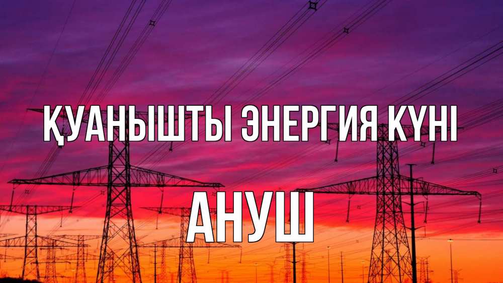 Күн сайын ашық хат с именем, Ануш Қуанышты энергия күні энергия электричество закат Онлайн тегін жүктеп алу тілектері бар керемет карта 