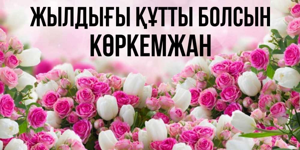 Күн сайын ашық хат с именем, Көркемжан Жылдығы құтты болсын открытка с разными розами Онлайн тегін жүктеп алу тілектері бар керемет карта 