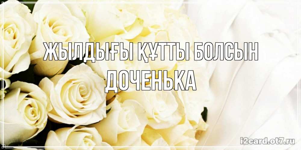 Күн сайын ашық хат с именем, Доченька Жылдығы құтты болсын белые розы в букете Онлайн тегін жүктеп алу тілектері бар керемет карта 