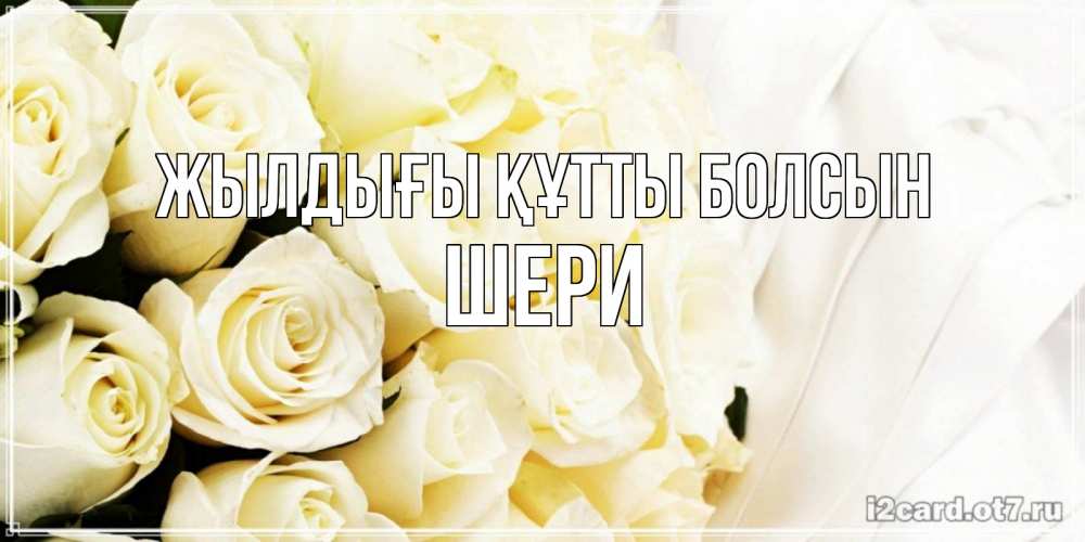 Күн сайын ашық хат с именем, ШЕРИ Жылдығы құтты болсын белые розы в букете Онлайн тегін жүктеп алу тілектері бар керемет карта 