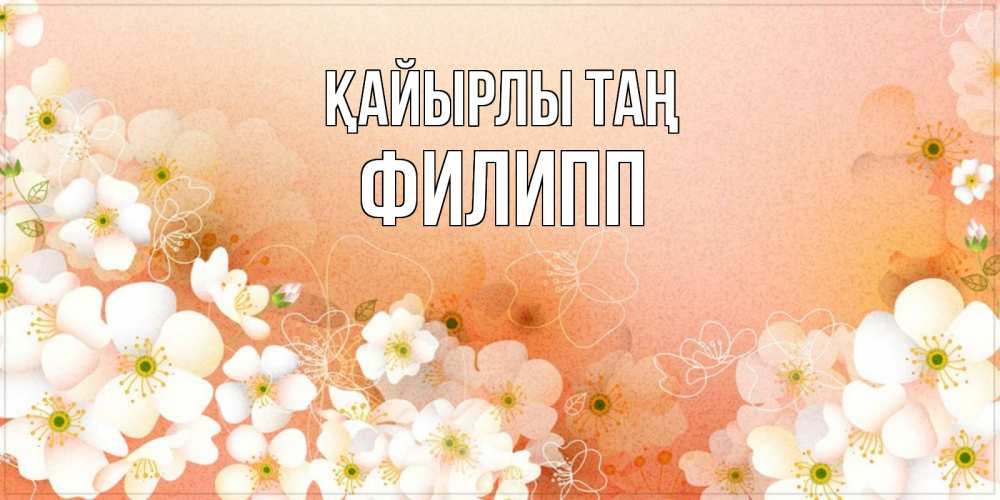 Күн сайын ашық хат с именем, Филипп Қайырлы таң доброе утро с цветами Онлайн тегін жүктеп алу тілектері бар керемет карта 