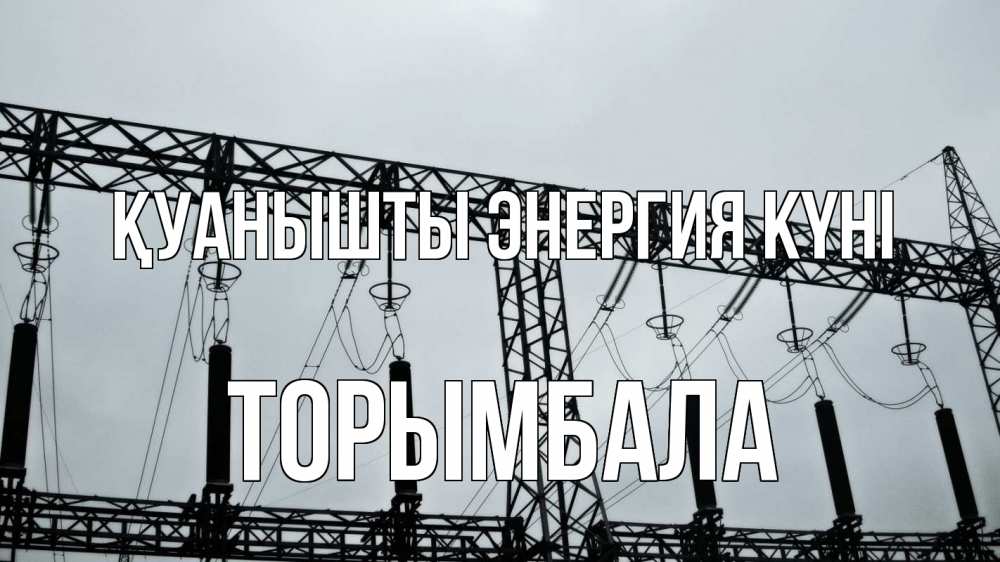 Күн сайын ашық хат с именем, ТОРЫМБАЛА Қуанышты энергия күні энергетика Онлайн тегін жүктеп алу тілектері бар керемет карта 