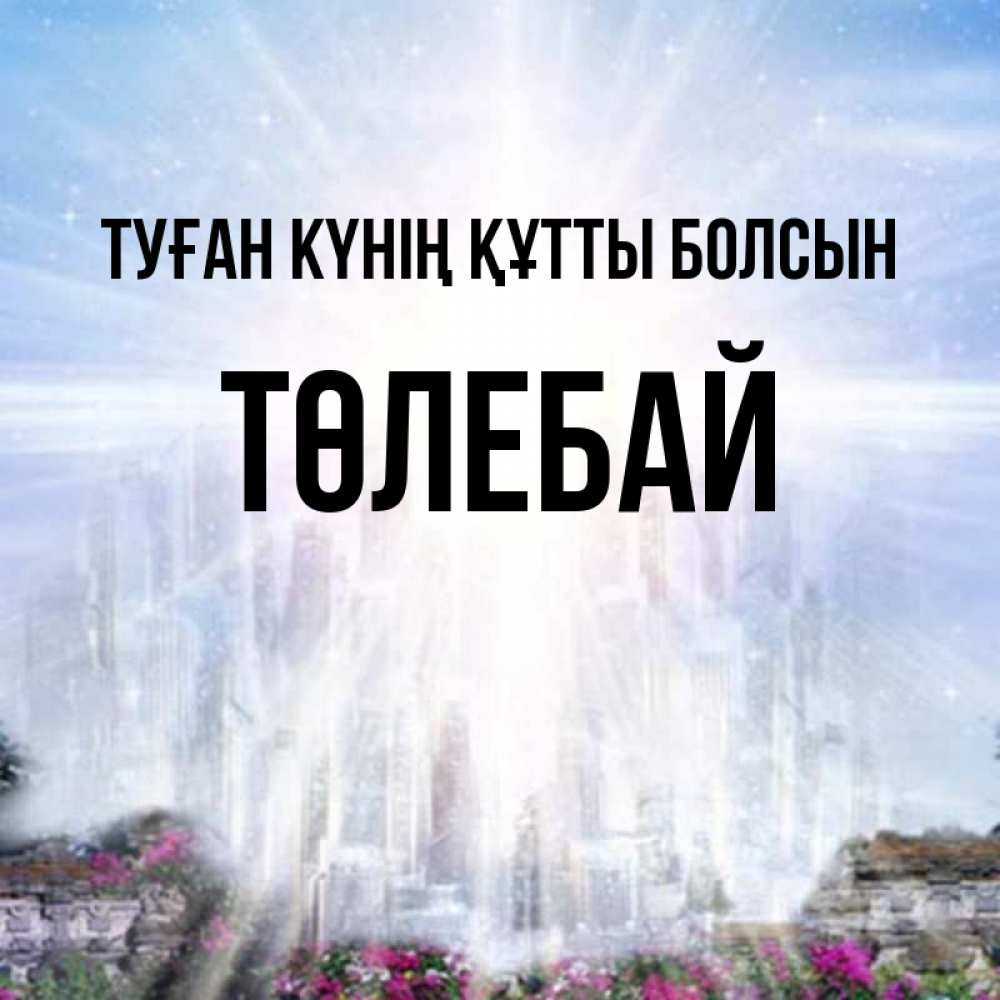 Күн сайын ашық хат с именем, ТӨЛЕБАЙ Туған күнің құтты болсын небесный свет Онлайн тегін жүктеп алу тілектері бар керемет карта 