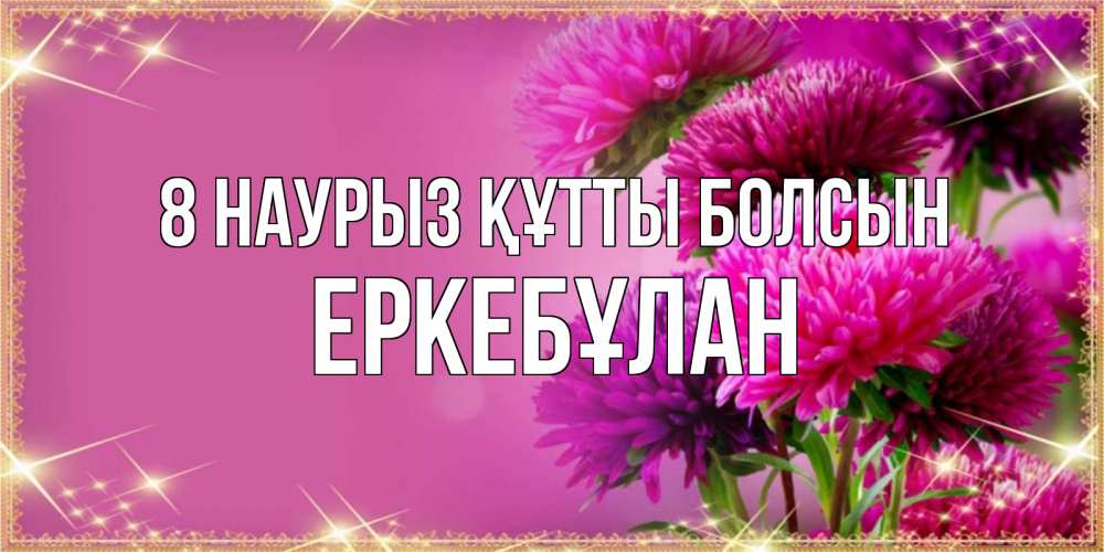 Күн сайын ашық хат с именем, Еркебұлан 8 наурыз құтты болсын садовые цветы на 8 марта Онлайн тегін жүктеп алу тілектері бар керемет карта 