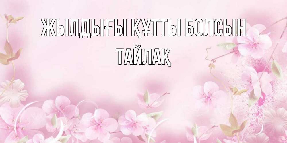 Күн сайын ашық хат с именем, ТАЙЛАҚ Жылдығы құтты болсын нежные цветы Онлайн тегін жүктеп алу тілектері бар керемет карта 