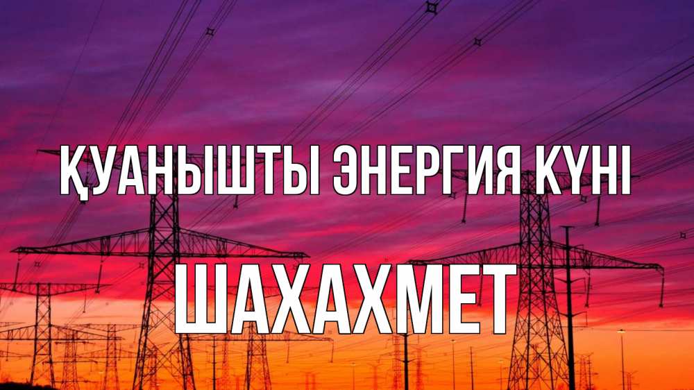 Күн сайын ашық хат с именем, ШАХАХМЕТ Қуанышты энергия күні энергия электричество закат Онлайн тегін жүктеп алу тілектері бар керемет карта 