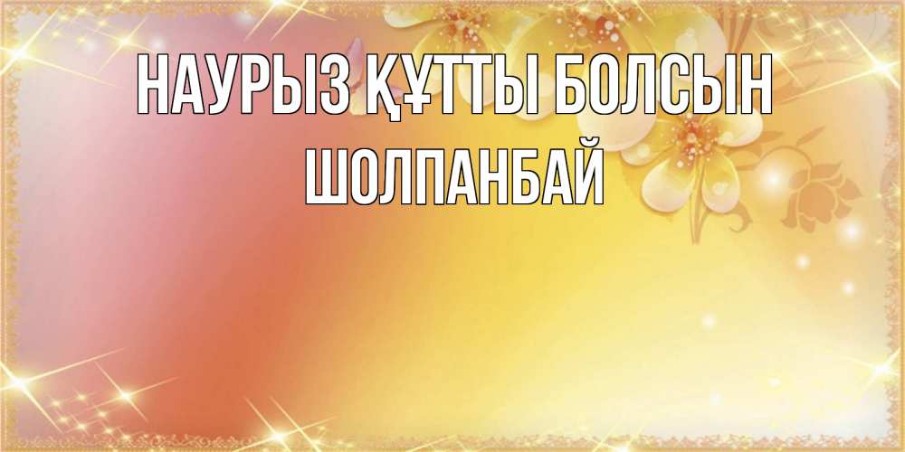 Күн сайын ашық хат с именем, ШОЛПАНБАЙ Наурыз құтты болсын бесплатные открытки на международный женский день Онлайн тегін жүктеп алу тілектері бар керемет карта 