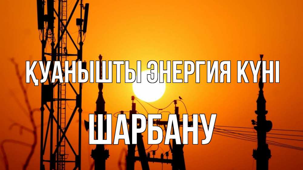 Күн сайын ашық хат с именем, ШАРБАНУ Қуанышты энергия күні закат,  электроэнергия, энергетик Онлайн тегін жүктеп алу тілектері бар керемет карта 