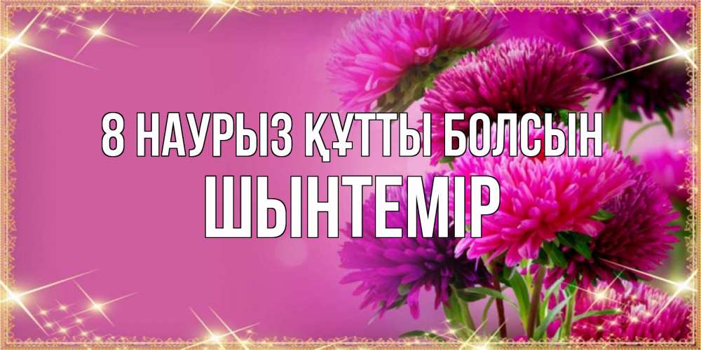 Күн сайын ашық хат с именем, ШЫНТЕМІР 8 наурыз құтты болсын садовые цветы на 8 марта Онлайн тегін жүктеп алу тілектері бар керемет карта 