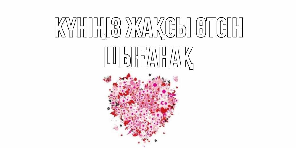 Күн сайын ашық хат с именем, ШЫҒАНАҚ Күніңіз жақсы өтсін открытка на каждый день для любимой Онлайн тегін жүктеп алу тілектері бар керемет карта 