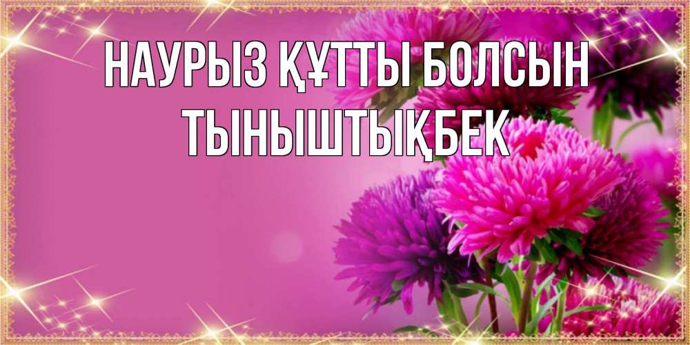 Күн сайын ашық хат с именем, ТЫНЫШТЫҚБЕК Наурыз құтты болсын садовые цветы на наурыз Онлайн тегін жүктеп алу тілектері бар керемет карта 