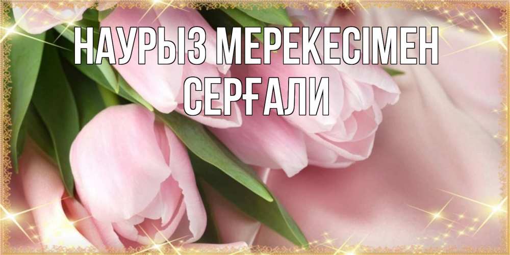 Күн сайын ашық хат с именем, СЕРҒАЛИ Наурыз мерекесімен поздравления на праздник весны наурыз Онлайн тегін жүктеп алу тілектері бар керемет карта 