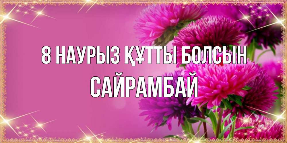 Күн сайын ашық хат с именем, САЙРАМБАЙ 8 наурыз құтты болсын садовые цветы на 8 марта Онлайн тегін жүктеп алу тілектері бар керемет карта 