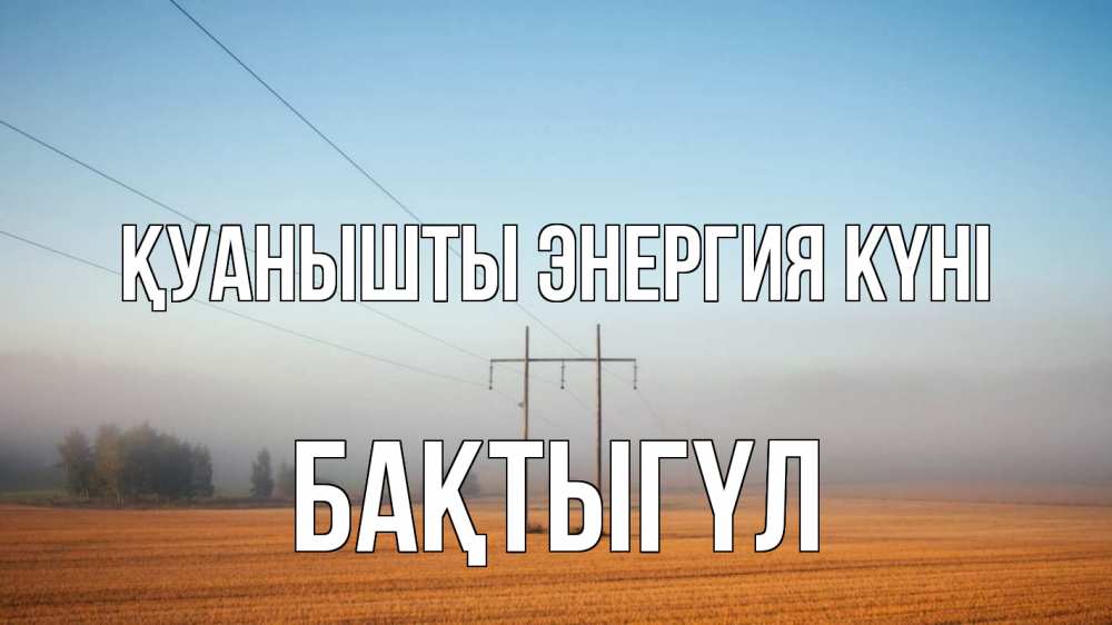 Күн сайын ашық хат с именем, БАҚТЫГҮЛ Қуанышты энергия күні ЛЭП столбы Онлайн тегін жүктеп алу тілектері бар керемет карта 