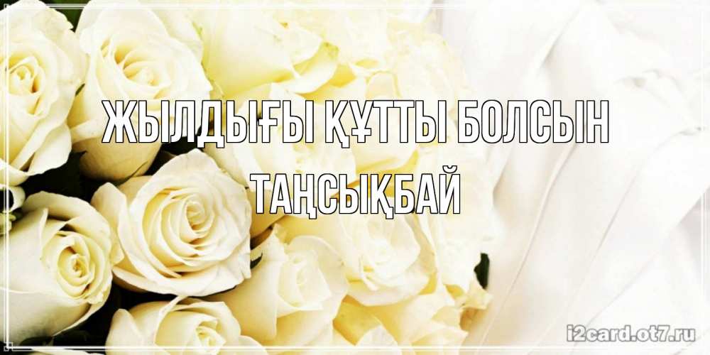 Күн сайын ашық хат с именем, ТАҢСЫҚБАЙ Жылдығы құтты болсын белые розы в букете Онлайн тегін жүктеп алу тілектері бар керемет карта 