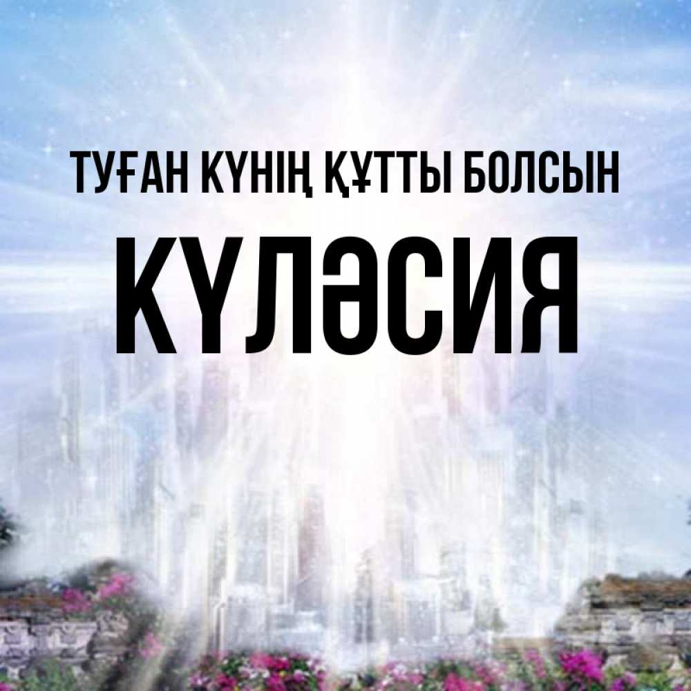Күн сайын ашық хат с именем, КҮЛӘСИЯ Туған күнің құтты болсын небесный свет Онлайн тегін жүктеп алу тілектері бар керемет карта 