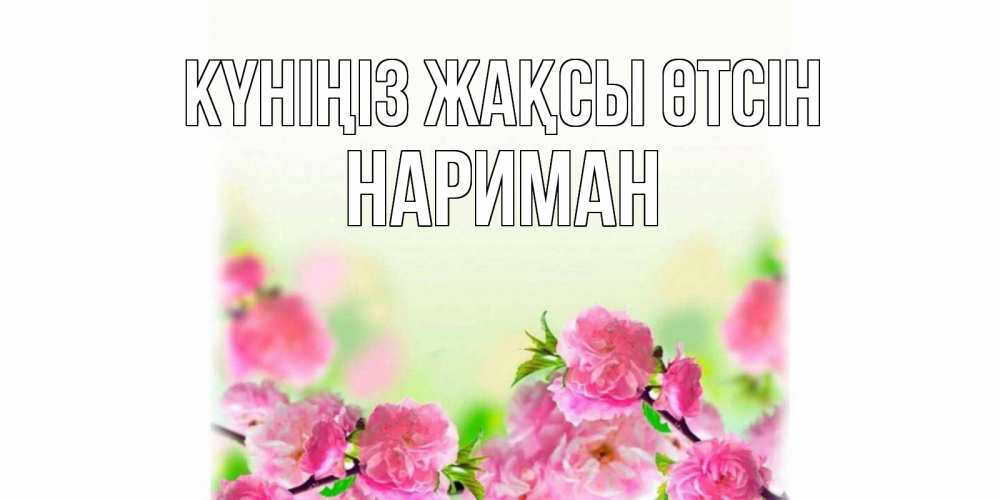 Күн сайын ашық хат с именем, НАРИМАН Күніңіз жақсы өтсін цветы Онлайн тегін жүктеп алу тілектері бар керемет карта 