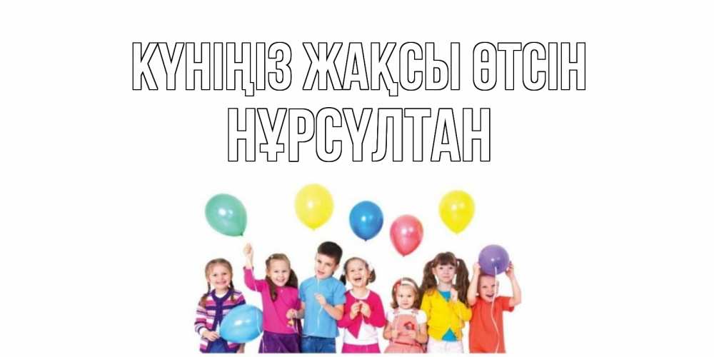 Күн сайын ашық хат с именем, НҰРСҮЛТАН Күніңіз жақсы өтсін открытка для ребенка Онлайн тегін жүктеп алу тілектері бар керемет карта 