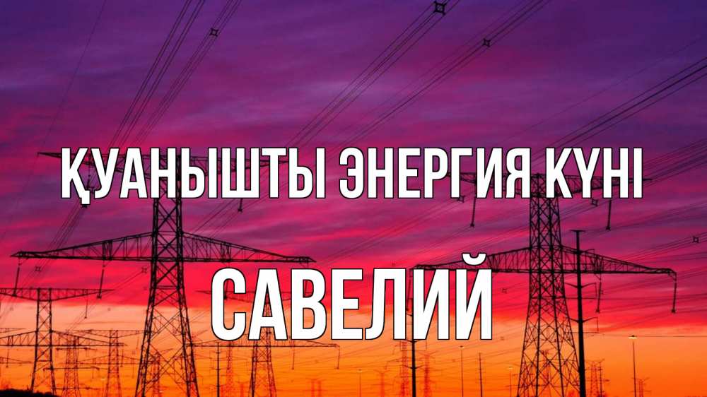 Күн сайын ашық хат с именем, Савелий Қуанышты энергия күні энергия электричество закат Онлайн тегін жүктеп алу тілектері бар керемет карта 