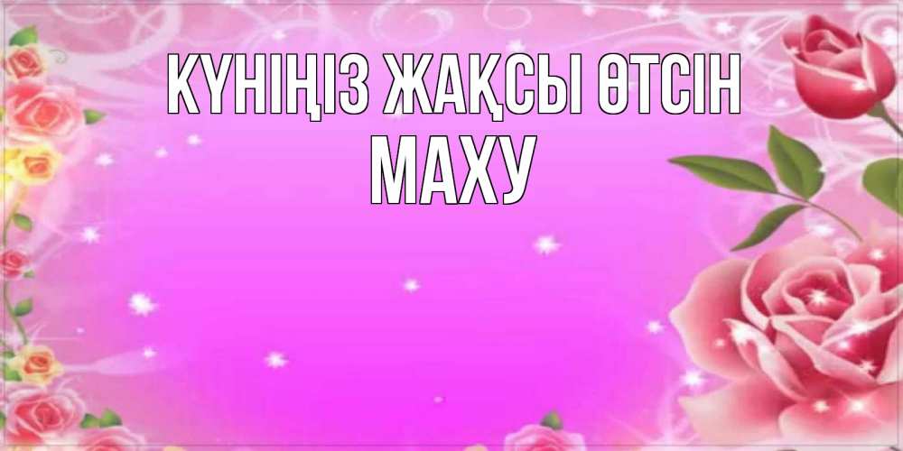 Күн сайын ашық хат с именем, МАХУ Күніңіз жақсы өтсін открытка с розами Онлайн тегін жүктеп алу тілектері бар керемет карта 