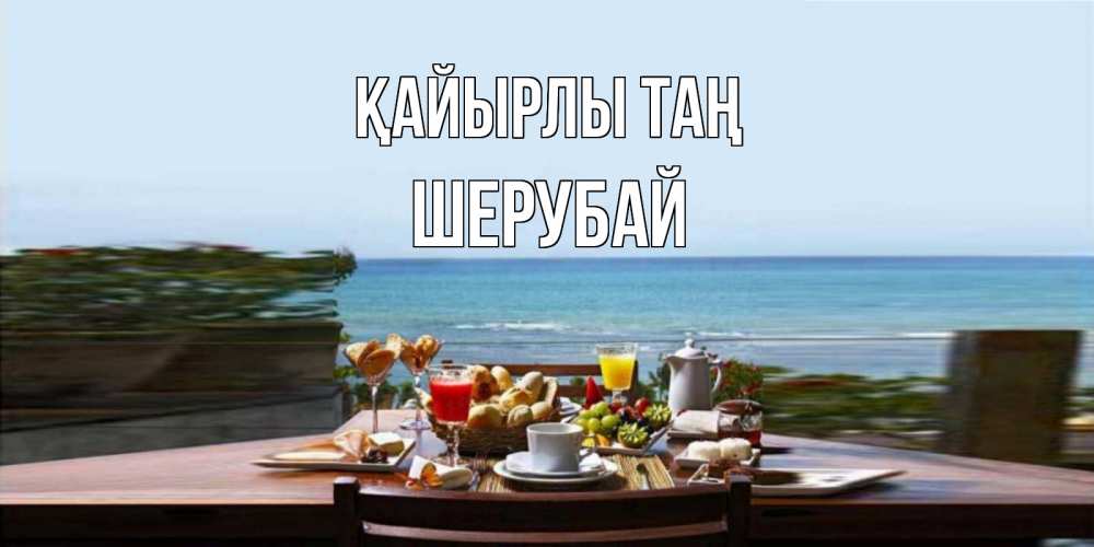 Күн сайын ашық хат с именем, ШЕРУБАЙ Қайырлы таң море, завтрак Онлайн тегін жүктеп алу тілектері бар керемет карта 