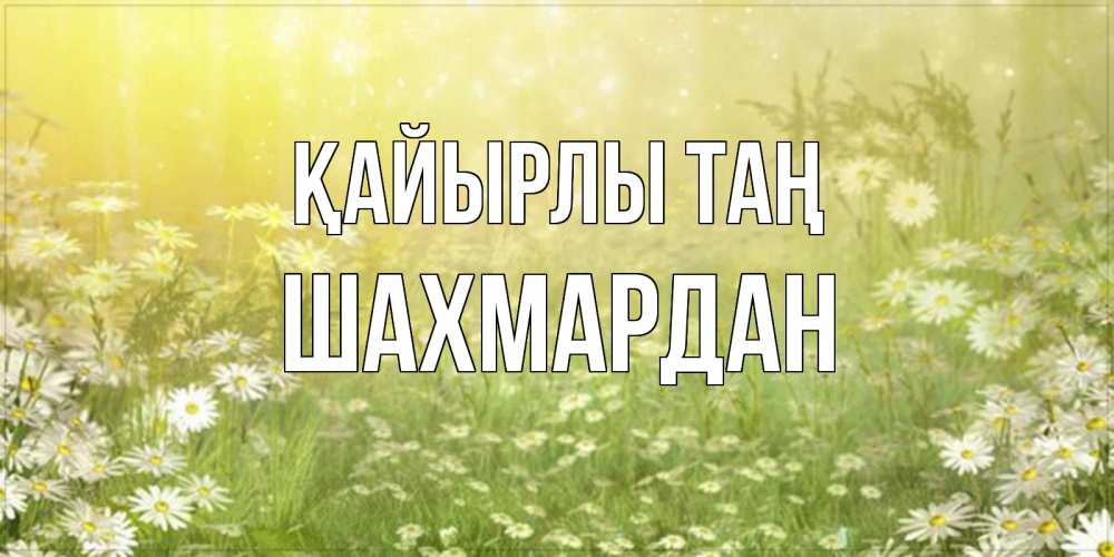 Күн сайын ашық хат с именем, ШАХМАРДАН Қайырлы таң доброе утро Онлайн тегін жүктеп алу тілектері бар керемет карта 