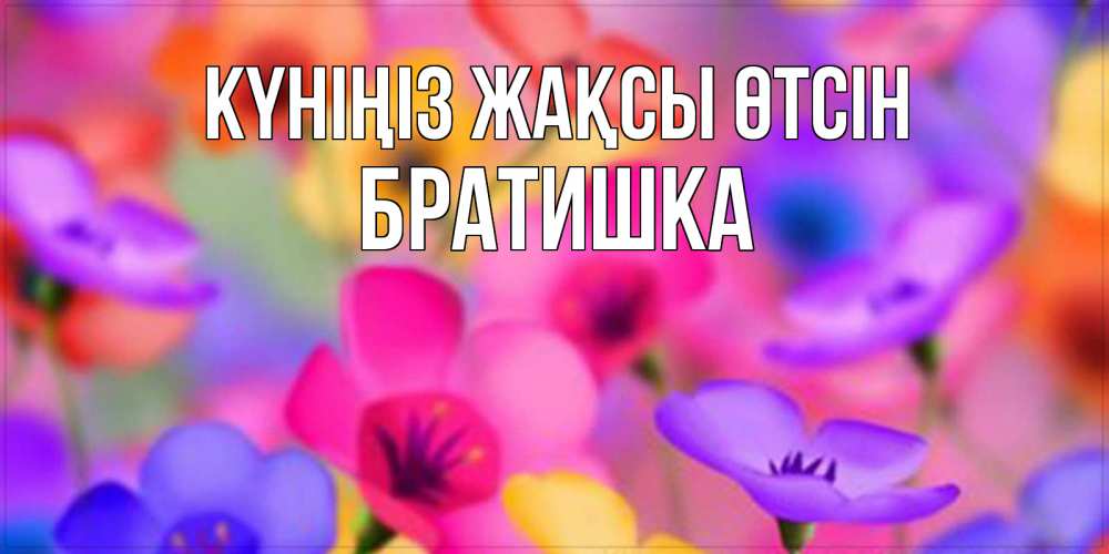 Күн сайын ашық хат с именем, Братишка Күніңіз жақсы өтсін открытка повышающая настроение Онлайн тегін жүктеп алу тілектері бар керемет карта 