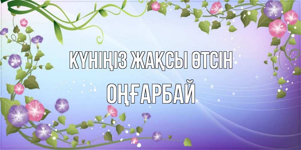Күн сайын ашық хат с именем, ОҢҒАРБАЙ Күніңіз жақсы өтсін хорошего дня Онлайн тегін жүктеп алу тілектері бар керемет карта 