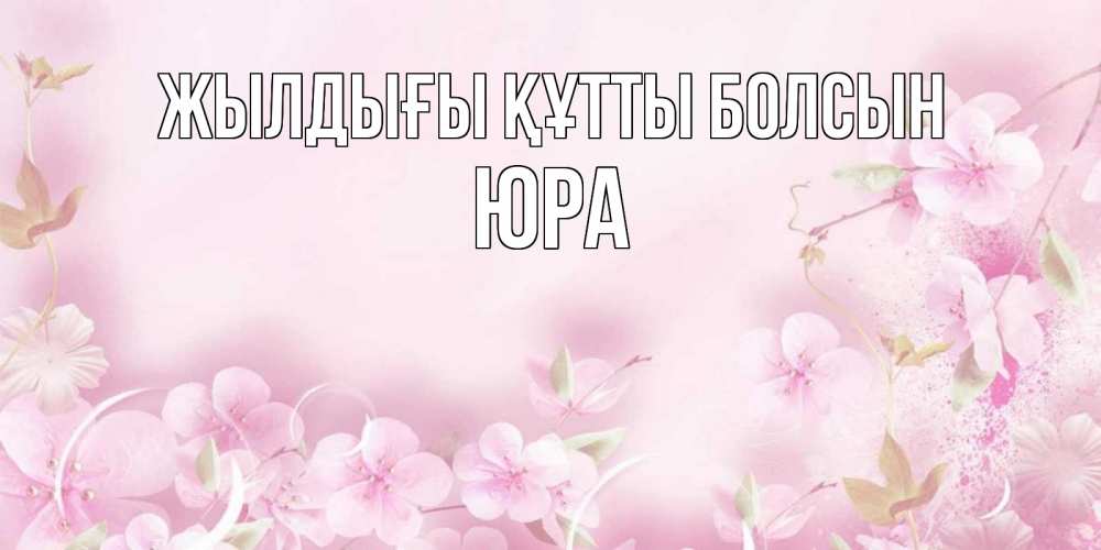Күн сайын ашық хат с именем, Юра Жылдығы құтты болсын нежные цветы Онлайн тегін жүктеп алу тілектері бар керемет карта 