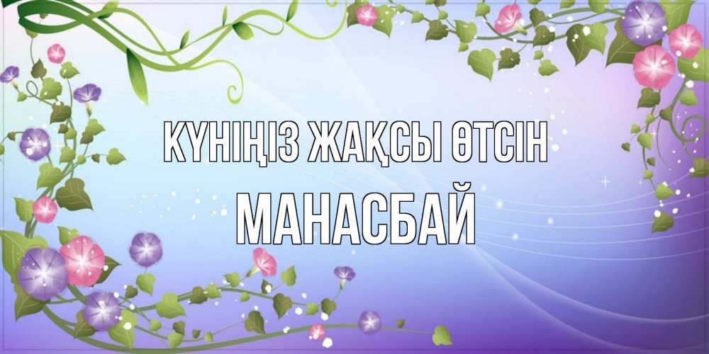 Күн сайын ашық хат с именем, МАНАСБАЙ Күніңіз жақсы өтсін хорошего дня Онлайн тегін жүктеп алу тілектері бар керемет карта 