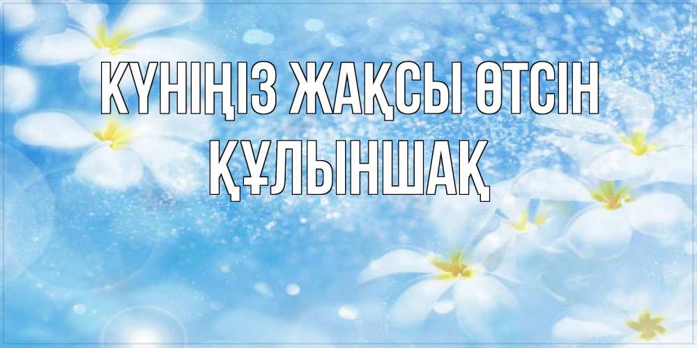 Күн сайын ашық хат с именем, ҚҰЛЫНШАҚ Күніңіз жақсы өтсін прекрасное настроение Онлайн тегін жүктеп алу тілектері бар керемет карта 