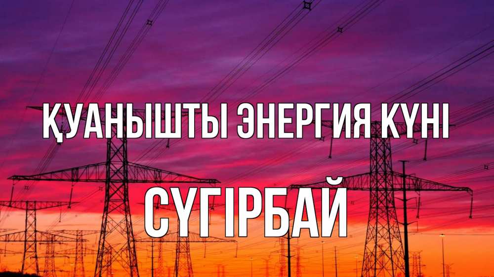 Күн сайын ашық хат с именем, СҮГІРБАЙ Қуанышты энергия күні энергия электричество закат Онлайн тегін жүктеп алу тілектері бар керемет карта 