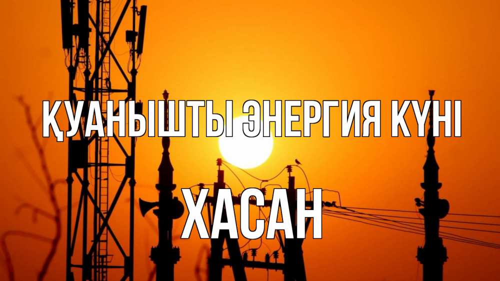 Күн сайын ашық хат с именем, ХАСАН Қуанышты энергия күні закат,  электроэнергия, энергетик Онлайн тегін жүктеп алу тілектері бар керемет карта 